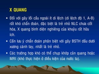 X QUANG
 Ñoái vôùi gaõy loài caàu ngoaøi ít di leäch (di leäch ñoä 1, A-B)
raát khoù chaån ñoaùn, ñaëc bieät laø treû nhoû NLC chöa coát
hoùa, X quang bình dieän nghieâng cuûa khuyûu raát höõu
ích.
 Caàn löu yù chaån ñoaùn phaân bieät vôùi gaõy BSTH ñaàu döôùi
xöông caùnh tay, nhaát laø treû nhoû.
 Caùc tröôøng hôïp khoù coù theå chuïp khôùp caûn quang hoaëc
MRI (khoù thöïc hieän ôû ñieàu kieän cuûa nöôùc ta).
 