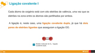 Ligação covalente I
Cada átomo de oxigénio está com oito eletrões de valência, uma vez que os
eletrões na zona entre os átomos são partilhados por ambos.
A ligação é, neste caso, uma ligação covalente dupla, já que há dois
pares de eletrões ligantes que asseguram a ligação OO.
Modelo molecular de O2 – ligação
covalente dupla.
3
 