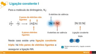 Ligação covalente I
Para a molécula de dinitrogénio, N2:
6 pares eletrões
ligantes
8 eletrões de valência
8 eletrões de valência
2 pares de eletrões não
ligantes
Ligação covalente
tripla
Neste caso existe uma ligação covalente
tripla: há três pares de eletrões ligantes a
assegurar a ligação NN.
Modelo molecular de N2 – ligação covalente
tripla.
4
 