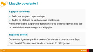 Ligação covalente I
― Pode ser simples, dupla ou tripla;
― Todos os eletrões de valência são partilhados.
No balanço global da partilha destacam-se os eletrões ligantes que são
os que efetivamente asseguram a ligação.
Ligação covalente:
Os átomos ligam-se partilhando eletrões de forma que cada um fique
com oito eletrões de valência (dois, no caso do hidrogénio).
Regra do octeto:
 