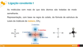 Ligação covalente I
As moléculas com mais do que dois átomos são tratadas de modo
semelhante.
Representação, com base na regra do octeto, da fórmula de estrutura de
Lewis da molécula de metano, CH4:
2 eletrões
2 eletrões
2 eletrões
2 eletrões
8 eletrões
 