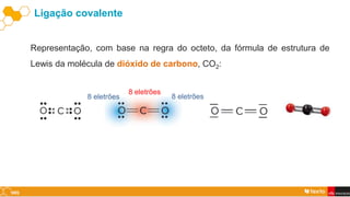 Ligação covalente
Representação, com base na regra do octeto, da fórmula de estrutura de
Lewis da molécula de dióxido de carbono, CO2:
8 eletrões
8 eletrões
8 eletrões
 