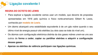 2
REGRA DO OCTETO DE LEWIS
• Para explicar a ligação covalente vamos usar um modelo, que decorre de propostas
apresentadas em 1916 pelo químico e físico norte-americano Gilbert N. Lewis,
conhecido por modelo de Lewis.
• Um átomo alcançará uma estabilidade equivalente à de um gás nobre quando o seu
último nível de energia possuir oito eletrões (ou dois caso se trate do nível um).
• Os átomos com configuração eletrónica distinta da dos gases nobres unem-se uns aos
outros de forma a ceder, captar ou partilhar eletrões e adquirir a configuração
desses gases.
• Apenas os eletrões de valência participam nas ligações químicas.
Ligação covalente I
 