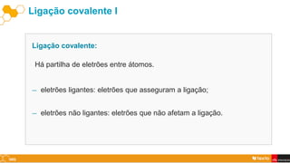Ligação covalente I
― eletrões ligantes: eletrões que asseguram a ligação;
― eletrões não ligantes: eletrões que não afetam a ligação.
Ligação covalente:
Há partilha de eletrões entre átomos.
 
