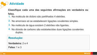 Verdadeira: 2 e 4
Falsa: 1 e 3
Resolução:
Atividade
Classifique cada uma das seguintes afirmações em verdadeira ou
falsa.
Na molécula de dicloro são partilhados 4 eletrões.
1.
No amoníaco só se estabelecem ligações covalentes simples.
2.
Na molécula de água existem 2 eletrões não ligantes.
3.
No dióxido de carbono são estabelecidas duas ligações covalentes
duplas.
4.
 