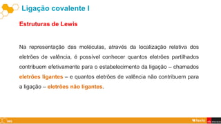 Estruturas de Lewis
Ligação covalente I
Na representação das moléculas, através da localização relativa dos
eletrões de valência, é possível conhecer quantos eletrões partilhados
contribuem efetivamente para o estabelecimento da ligação – chamados
eletrões ligantes – e quantos eletrões de valência não contribuem para
a ligação – eletrões não ligantes.
 