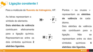 Ligação covalente I
Para a molécula de fluoreto de hidrogénio, HF:
As letras representam o
símbolo do elemento. H F
Pontos • ou cruzes ×
representam os eletrões
de valência de cada
átomo.
×
•
×
×
×
×
×
×
Dois eletrões de valência
contribuem efetivamente
para a ligação química.
Representam-se entre os
dois símbolos químicos 2
eletrões ligantes.
H F
×
•
×
×
×
×
×
×
Seis eletrões de valência
não contribuem para a
ligação. Não se
representam entre os dois
símbolos químicos: 6
eletrões não ligantes.
 