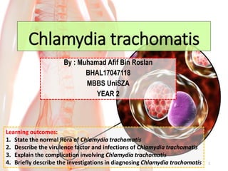 Chlamydia trachomatis
By : Muhamad Afif Bin Roslan
BHAL17047118
MBBS UniSZA
YEAR 2
1
Learning outcomes:
1. State the normal flora of Chlamydia trachomatis
2. Describe the virulence factor and infections of Chlamydia trachomatis
3. Explain the complication involving Chlamydia trachomatis
4. Briefly describe the investigations in diagnosing Chlamydia trachomatis
 