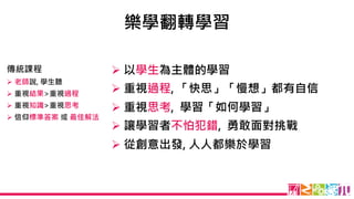 樂學翻轉學習
Ø 以學生為主體的學習
Ø 重視過程, 「快思」「慢想」都有自信
Ø 重視思考, 學習「如何學習」
Ø 讓學習者不怕犯錯, 勇敢面對挑戰
Ø 從創意出發, 人人都樂於學習
傳統課程
Ø 老師說, 學生聽
Ø 重視結果>重視過程
Ø 重視知識>重視思考
Ø 信仰標準答案 或 最佳解法
 