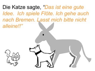 Die Katze sagte,  “ Das ist eine gute Idee.  Ich spiele Flöte. Ich gehe auch nach Bremen. Lasst mich bitte nicht alleine!!”  
