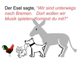 Der Esel sagte,  “ Wir sind unterwegs nach Bremen.  Dort wollen wir Musik spielen. Kommst du mit?” 