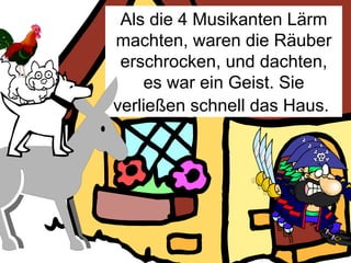 Als die 4 Musikanten Lärm machten, waren die Räuber erschrocken, und dachten, es war ein Geist. Sie verließen schnell das Haus.   