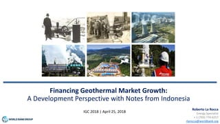 Financing Geothermal Market Growth:
A Development Perspective with Notes from Indonesia
IGC 2018 | April 25, 2018
Roberto La Rocca
Energy Specialist
+ 1 (703) 774-6257
rlarocca@worldbank.org
 