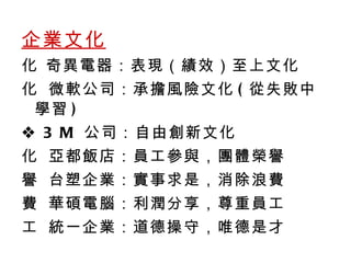 企業文化    奇異電器：表現 （績效） 至上文化    微軟公司：承擔風險文化 ( 從失敗中學習 )    3 M  公司：自由創新文化    亞都飯店：員工參與，團體榮譽    台塑企業：實事求是，消除浪費    華碩電腦：利潤分享，尊重員工    統一企業：道德操守，唯德是才 