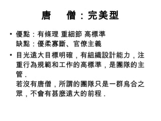 唐    僧：完美型 優點：有條理 重細節 高標準 缺點：優柔寡斷、官僚主義  目光遠大目標明確，有組織設計能力，注重行為規範和工作的高標準，是團隊的主管 .  若沒有唐僧，所謂的團隊只是一群烏合之眾，不會有甚麼遠大的前程 .  