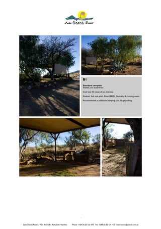 B1
                                                                  Standard campsite
                                                                  Shaded, not waterfront
                                                                  Small site 50 meters from the lake.
                                                                  Shadnet. Soil tent pitch. Braai (BBQ). Electricity & running water.
                                                                  Recommended as additional sleeping unit. Large parking.




Lake Oanob Resort. P.O. Box 3381, Rehoboth, Namibia   Phone: +264 (0) 62 522 370 Fax: +264 (0) 62 524 112 reservations@oanob.com.na
 