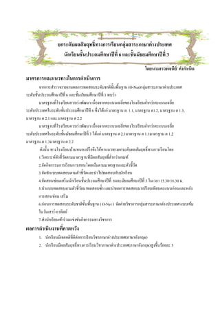 ยกระดับผลสั มฤทธิทางการเรียนกลุ่มสาระภาษาต่ างประเทศ
                    นักเรียนชันประถมศึกษาปี ที 6 และชันมัธยมศึกษาปี ที 3
                                                                     โดยนางสาวพจนีย์ คํากําเนิด
มาตรการและแนวทางในการดําเนินการ
        จากการสํารวจรายงานผลการทดสอบระดับชาติขนพืนฐาน (O-Net)กลุ่มสาระภาษาต่างประเทศ
                                                        ั
ระดับชันประถมศึกษาปี ที 6 และชันมัธยมศึกษาปี ที 3 พบว่า
        มาตรฐานทีโรงเรี ยนควรเร่ งพัฒนา เนืองจากคะแนนเฉลียของโรงเรี ยนตํากว่าคะแนนเฉลีย
ระดับประเทศในระดับชันประถมศึกษาปี ที 6 ซึงได้แก่ มาตรฐาน ต. 1.1, มาตรฐาน ต1.2, มาตรฐาน ต 1.3,
มาตรฐาน ต 2.1 และ มาตรฐาน ต 2.2
        มาตรฐานทีโรงเรี ยนควรเร่ งพัฒนา เนืองจากคะแนนเฉลียของโรงเรี ยนตํากว่าคะแนนเฉลีย
ระดับประเทศในระดับชันมัธยมศึกษาปี ที 3 ได้แก่ มาตรฐาน ต 2.1มาตรฐาน ต 1.1มาตรฐาน ต 1.2
มาตรฐาน ต 1.3มาตรฐาน ต 2.2
         ดังนัน ทางโรงเรี ยนบ้านหนองปรื อจึงได้หาแนวทางยกระดับผลสัมฤทธิทางการเรี ยนโดย
        1.วิเคราะห์ตวชีวัดตามมาตรฐานทีมีผลสัมฤทธิตํากว่าเกณฑ์
                      ั
        2.จัดกิจกรรมการเรี ยนการสอนโดยเน้นตามมาตรฐานและตัวชีวัด
        3.จัดทําแบบทดสอบตามตัวชีวัดและนําไปทดสอบกับนักเรี ยน
        4.จัดสอนซ่อมเสริ มนักเรี ยนชันประถมศึกษาปี ที 6และมัธยมศึกษาปี ที 3 ในเวลา 15.30-16.30 น.
        5.นําแบบทดสอบตามตัวชีวัดมาทดสอบซํา และนําผลการทดสอบมาเปรี ยบเทียบคะแนนก่อนและหลัง
        การสอนซ่อม เสริ ม
        6.ก่อนการทดสอบระดับชาติขนพืนฐาน ( O-Net ) จัดค่ายวิชาการกลุ่มสาระภาษาต่างประเทศ แบบเข้ม
                                         ั
        ในวันเสาร์ -อาทิตย์
        7.ส่งนักเรี ยนเข้าร่ วมแข่งขันกิจกรรมทางวิชาการ
ผลการดําเนินงานทีคาดหวัง
       1. นักเรี ยนมีเจตคติทีดีต่อการเรี ยนวิชาภาษาต่างประเทศ(ภาษาอังกฤษ)
       2. นักเรี ยนมีผลสัมฤทธิทางการเรี ยนวิชาภาษาต่างประเทศ(ภาษาอังกฤษ)สูงขึนร้อยละ 5
 