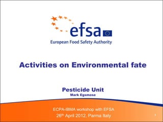 Activities on Environmental fate


            Pesticide Unit
                Mark Egsmose



        ECPA-IBMA workshop with EFSA
         26th April 2012, Parma Italy   1
 