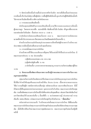 9
7) จัดหน่วยเลือกตั้งบริเวณชั้นล่างอาคารศรีสวรินทิรา สถานที่เลือกตั้งจะจาลองแบบ
การเลือกตั้ง คือ มีบอร์ดติดรายชื่อผู้สมัคร รายชื่อผู้มีสิทธิเลือกตั้ง คูหาสาหรับผู้มีสิทธิเลือกตั้งเข้า
ไปกากบาท หีบบัตรเลือกตั้ง นาฬิกา บอร์ดนับคะแนน
2.5 การลงคะแนนเสียงเลือกตั้ง
นักเรียนทุกคนมีสิทธิในการออกเสียงเลือกตั้ง ตามวิธีการลงคะแนนของการเลือกตั้ง
ผู้แทนราษฎร โดยจะตรวจรายชื่อ ลงลายมือชื่อ พิมพิ์ลายนิ้วมือ รับบัตร เข้าคูหาเพื่อกากบาท
และหย่อนบัตรในหีบบัตร ตั้งแต่เวลา 08.30 น.- 13.00 น.
การดาเนินการนับคะแนนเสียงจะเริ่มเวลา 14.00 น. คณะกรรมการฯ จะนับคะแนน
ณ เขตเลือกตั้ง มีการขานคะแนน ขีดรอยคะแนนโดยเปิดเผยต่อนักเรียนคนอื่น ๆ
หัวหน้างานกิจกรรมนักเรียนสรุปรายงานผลการเลือกตั้งต่อผู้อานวยการโรงเรียน และ
ประกาศผล การเลือกตั้งอย่างเป็นทางการบริเวณหน้าเสาธง
2.6 การแต่งตั้งคณะกรรมการนักเรียน
หัวหน้าพรรคที่ได้คะแนนเสียงมากที่สุดจะได้รับแต่งตั้งให้เป็นประธานนักเรียน มี
คณะกรรมการจานวน 52 คน ประกอบด้วย
1) ผู้สมัครแบบแบ่งเขต 6 คน จาก 6 เขต
2) ผู้สมัครบัญชีรายชื่อ 36 คน
3) นักเรียนอื่น ๆ จากการสรรหาของคณะครู กรรมการงานกิจกรรมพัฒนาผู้เรียน
10 คน
3) จัดอบรมเพื่อพัฒนาศักยภาพความเป็ นผู้นาของคณะกรรมการนักเรียน และ
อนุกรรมการนักเรียน
กลุ่มงานกิจกรรมนักเรียนจัดอบรมให้แก่คณะกรรมการนักเรียนและอนุกรรมการนักเรียน
ซึ่งได้แก่ หัวหน้าห้องทุกห้องและรองหัวหน้าห้อง จานวน 120 คน เนื้อหาสาระของการอบรม
ได้แก่ ความเป็นผู้นา เทคนิคการทางานป็นกลุ่ม หลักธรรมาภิบาล และการเขียนโครงการ ทั้งนี้
มีวิทยากรที่เป็นบุคคลจากหน่วยงานภายนอก บุคลากรภายในโรงเรียน คณะกรรมการนักเรียนชุด
เดิม รวมทั้งอดีตคณะกรรมการนักเรียนที่กาลังศึกษาต่อระดับอุดมศึกษา เช่นมหาวิทยาลัยเชียงใหม่
มหาวิทยาลัยแม่โจ้ และสถาบันอื่น ๆ ตั้งแต่ปีที่ 1- 4 จะถ่ายทอดความรู้ ประสบการณ์ ความ
เข้มแข็ง อดทน เสียสละ แก่คณะกรรมการนักเรียนชุดใหม่ ด้วยกิจกรรม “ พี่สอนน้อง ”
หลังจากผ่านการอบรมแล้ว โรงเรียนจะแต่งตั้งคณะกรรมการนักเรียน มีพิธีมอบเข็ม
คณะกรรมการนักเรียนแก่คณะกรรมการนักเรียนชุดใหม่และมอบเกียรติบัตรแก่คณะกรรมการชุด
เดิม เมื่อถึงปีการศึกษาใหม่ คณะกรรมการชุดเดิมหมดวาระ คณะกรรมการชุดใหม่จะเริ่มปฏิบัติ
หน้าที่
 