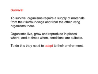Survival
To survive, organisms require a supply of materials
from their surroundings and from the other living
organisms there.
Organisms live, grow and reproduce in places
where, and at times when, conditions are suitable.
To do this they need to adapt to their environment.
 