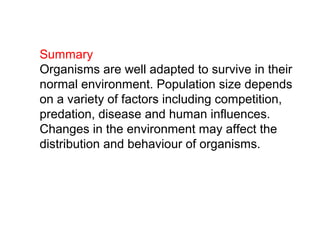 Summary
Organisms are well adapted to survive in their
normal environment. Population size depends
on a variety of factors including competition,
predation, disease and human influences.
Changes in the environment may affect the
distribution and behaviour of organisms.
 
