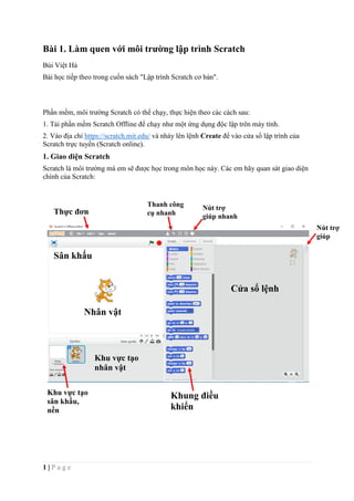 1 | P a g e
Bài 1. Làm quen với môi trường lập trình Scratch
Bùi Việt Hà
Bài học tiếp theo trong cuốn sách "Lập trình Scratch cơ bản".
Phần mềm, môi trường Scratch có thể chạy, thực hiện theo các cách sau:
1. Tải phần mềm Scratch Offline để chạy như một ứng dụng độc lập trên máy tính.
2. Vào địa chỉ https://scratch.mit.edu/ và nháy lên lệnh Create để vào cửa sổ lập trình của
Scratch trực tuyến (Scratch online).
1. Giao diện Scratch
Scratch là môi trường mà em sẽ được học trong môn học này. Các em hãy quan sát giao diện
chính của Scratch:
Thực đơn
Sân khấu
Cửa sổ lệnh
Khu vực tạo
nhân vật
Thanh công
cụ nhanh
Nút trợ
giúp nhanh
Nút trợ
giúp
Nhân vật
Khung điều
khiển
Khu vực tạo
sân khấu,
nền
 