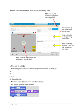 13 | P a g e
Hình ảnh sau là màn hình nhập thông tin cho mỗi chương trình.
7. Câu hỏi và bài tập
1. Một chương trình Scratch có thể cho phép bao nhiêu nhân vật tham gia?
A. 1
B. < 5.
C. <10.
D. Không hạn chế.
2. Mỗi nhân vật có thể có 2 cửa sổ lệnh được không?
3. Mô tả chức năng của nhóm lệnh sau:
Nhập hướng dẫn
sử dụng chương
trình tại đây.
Nhập các thông
tin khác, ví dụ: tác
giả, bản quyền,
chú thích.
Nút này quay lại
màn hình chính
chương trình.
Nháy nút này để
chia sẻ chương trình
cho cộng đồng
Nháy vào vị trí này để chạy thử
phần mềm / chương trình.
 