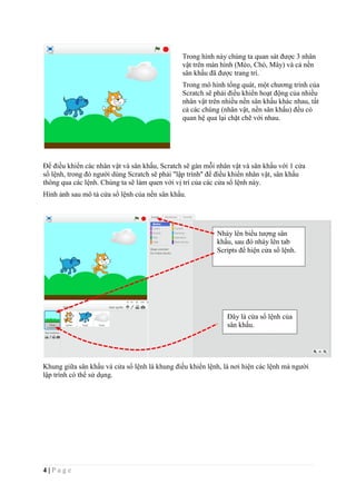 4 | P a g e
Để điều khiển các nhân vật và sân khấu, Scratch sẽ gán mỗi nhân vật và sân khấu với 1 cửa
sổ lệnh, trong đó người dùng Scratch sẽ phải "lập trình" để điều khiển nhân vật, sân khấu
thông qua các lệnh. Chúng ta sẽ làm quen với vị trí của các cửa sổ lệnh này.
Hình ảnh sau mô tả cửa sổ lệnh của nền sân khấu.
Khung giữa sân khấu và cửa sổ lệnh là khung điều khiển lệnh, là nơi hiện các lệnh mà người
lập trình có thể sử dụng.
Trong hình này chúng ta quan sát được 3 nhân
vật trên màn hình (Mèo, Chó, Mây) và cả nền
sân khấu đã được trang trí.
Trong mô hình tổng quát, một chương trình của
Scratch sẽ phải điều khiển hoạt động của nhiều
nhân vật trên nhiều nền sân khấu khác nhau, tất
cả các chúng (nhân vật, nền sân khấu) đều có
quan hệ qua lại chặt chẽ với nhau.
Đây là cửa sổ lệnh của
sân khấu.
Nháy lên biểu tượng sân
khấu, sau đó nháy lên tab
Scripts để hiện cửa sổ lệnh.
 