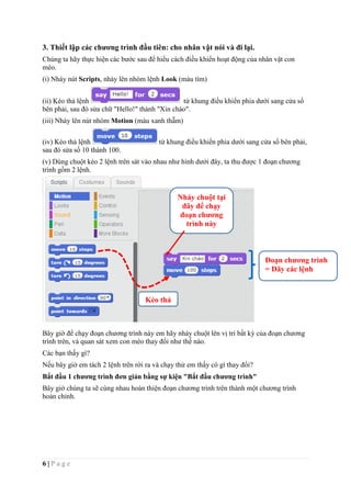 6 | P a g e
3. Thiết lập các chương trình đầu tiên: cho nhân vật nói và đi lại.
Chúng ta hãy thực hiện các bước sau để hiểu cách điều khiển hoạt động của nhân vật con
mèo.
(i) Nháy nút Scripts, nháy lên nhóm lệnh Look (màu tím)
(ii) Kéo thả lệnh từ khung điều khiển phia dưới sang cửa sổ
bên phải, sau đó sửa chữ "Hello!" thành "Xin chào".
(iii) Nháy lên nút nhóm Motion (màu xanh thẫm)
(iv) Kéo thả lệnh từ khung điều khiển phia dưới sang cửa sổ bên phải,
sau đó sửa số 10 thành 100.
(v) Dùng chuột kéo 2 lệnh trên sát vào nhau như hình dưới đây, ta thu được 1 đoạn chương
trình gồm 2 lệnh.
Bây giờ để chạy đoạn chương trình này em hãy nháy chuột lên vị trí bất kỳ của đoạn chương
trình trên, và quan sát xem con mèo thay đổi như thế nào.
Các bạn thấy gì?
Nếu bây giờ em tách 2 lệnh trên rời ra và chạy thử em thấy có gì thay đổi?
Bắt đầu 1 chương trình đơn giản bằng sự kiện "Bắt đầu chương trình"
Bây giờ chúng ta sẽ cùng nhau hoàn thiện đoạn chương trình trên thành một chương trình
hoàn chỉnh.
Nháy chuột tại
đây để chạy
đoạn chương
trình này
Đoạn chương trình
= Dãy các lệnh
Kéo thả
 
