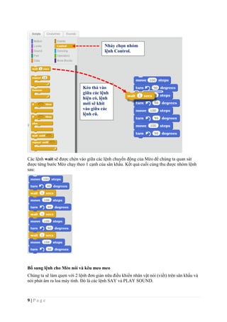 9 | P a g e
Các lệnh wait sẽ được chèn vào giữa các lệnh chuyển động của Mèo để chúng ta quan sát
được từng bước Mèo chạy theo 1 cạnh của sân khấu. Kết quả cuối cùng thu được nhóm lệnh
sau:
Bổ sung lệnh cho Mèo nói và kêu meo meo
Chúng ta sẽ làm quen với 2 lệnh đơn giản nữa điều khiển nhân vật nói (viết) trên sân khấu và
nói phát âm ra loa máy tính. Đó là các lệnh SAY và PLAY SOUND.
Kéo thả vào
giữa các lệnh
hiện có, lệnh
mới sẽ khít
vào giữa các
lệnh cũ.
Nháy chọn nhóm
lệnh Control.
 