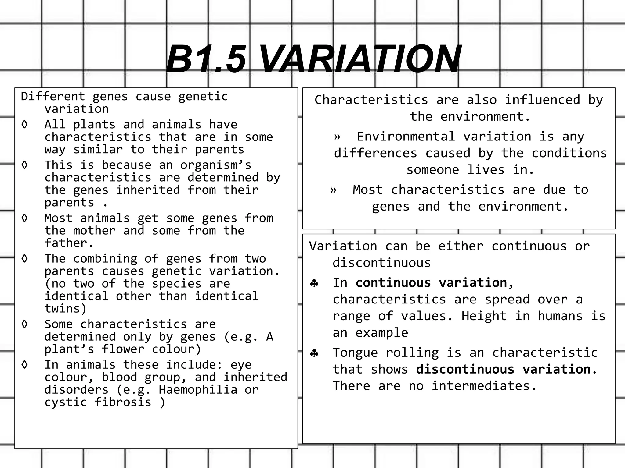 B1.5 VARIATION
Different genes cause genetic
variation
◊ All plants and animals have
characteristics that are in some
way similar to their parents
◊ This is because an organism’s
characteristics are determined by
the genes inherited from their
parents .
◊ Most animals get some genes from
the mother and some from the
father.
◊ The combining of genes from two
parents causes genetic variation.
(no two of the species are
identical other than identical
twins)
◊ Some characteristics are
determined only by genes (e.g. A
plant’s flower colour)
◊ In animals these include: eye
colour, blood group, and inherited
disorders (e.g. Haemophilia or
cystic fibrosis )
Characteristics are also influenced by
the environment.
» Environmental variation is any
differences caused by the conditions
someone lives in.
» Most characteristics are due to
genes and the environment.
Variation can be either continuous or
discontinuous
 In continuous variation,
characteristics are spread over a
range of values. Height in humans is
an example
 Tongue rolling is an characteristic
that shows discontinuous variation.
There are no intermediates.
 