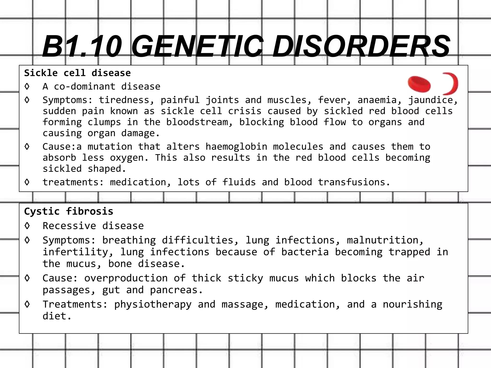 Sickle cell disease
◊ A co-dominant disease
◊ Symptoms: tiredness, painful joints and muscles, fever, anaemia, jaundice,
sudden pain known as sickle cell crisis caused by sickled red blood cells
forming clumps in the bloodstream, blocking blood flow to organs and
causing organ damage.
◊ Cause:a mutation that alters haemoglobin molecules and causes them to
absorb less oxygen. This also results in the red blood cells becoming
sickled shaped.
◊ treatments: medication, lots of fluids and blood transfusions.
B1.10 GENETIC DISORDERS
Cystic fibrosis
◊ Recessive disease
◊ Symptoms: breathing difficulties, lung infections, malnutrition,
infertility, lung infections because of bacteria becoming trapped in
the mucus, bone disease.
◊ Cause: overproduction of thick sticky mucus which blocks the air
passages, gut and pancreas.
◊ Treatments: physiotherapy and massage, medication, and a nourishing
diet.
 