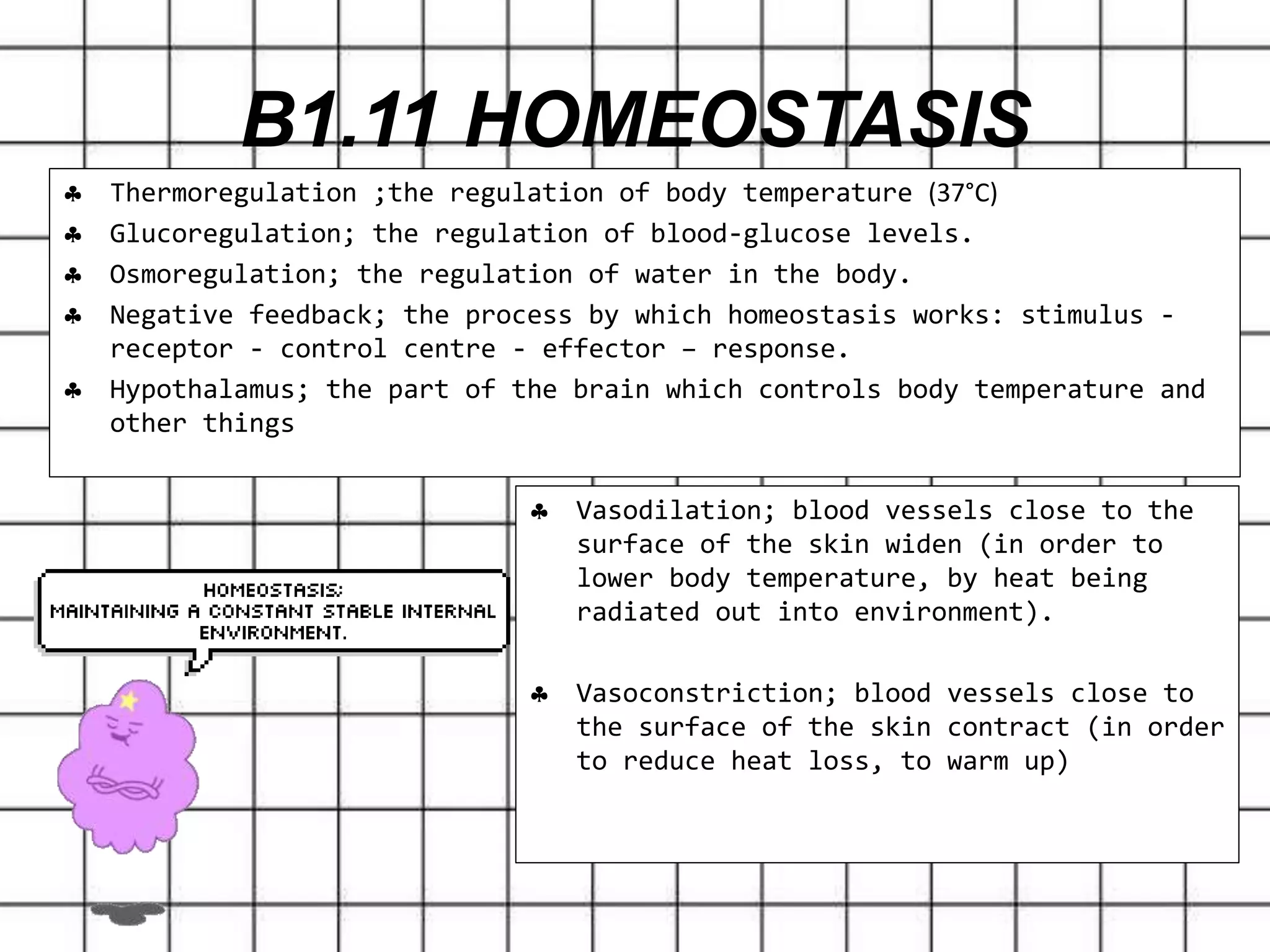  Thermoregulation ;the regulation of body temperature (37°C)
 Glucoregulation; the regulation of blood-glucose levels.
 Osmoregulation; the regulation of water in the body.
 Negative feedback; the process by which homeostasis works: stimulus -
receptor - control centre - effector – response.
 Hypothalamus; the part of the brain which controls body temperature and
other things
B1.11 HOMEOSTASIS
 Vasodilation; blood vessels close to the
surface of the skin widen (in order to
lower body temperature, by heat being
radiated out into environment).
 Vasoconstriction; blood vessels close to
the surface of the skin contract (in order
to reduce heat loss, to warm up)
 