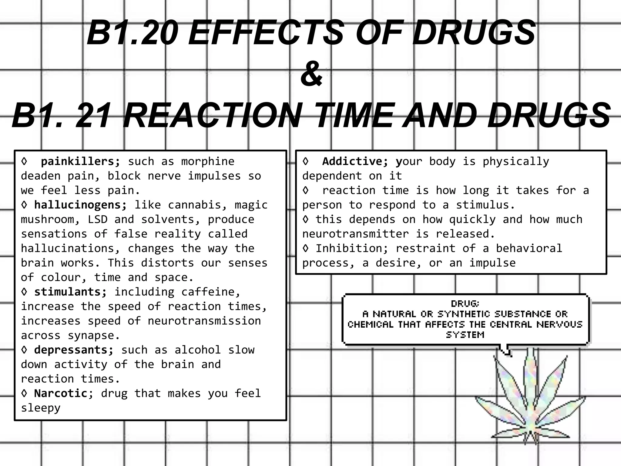 B1.20 EFFECTS OF DRUGS
&
B1. 21 REACTION TIME AND DRUGS
◊ Addictive; your body is physically
dependent on it
◊ reaction time is how long it takes for a
person to respond to a stimulus.
◊ this depends on how quickly and how much
neurotransmitter is released.
◊ Inhibition; restraint of a behavioral
process, a desire, or an impulse
◊ painkillers; such as morphine
deaden pain, block nerve impulses so
we feel less pain.
◊ hallucinogens; like cannabis, magic
mushroom, LSD and solvents, produce
sensations of false reality called
hallucinations, changes the way the
brain works. This distorts our senses
of colour, time and space.
◊ stimulants; including caffeine,
increase the speed of reaction times,
increases speed of neurotransmission
across synapse.
◊ depressants; such as alcohol slow
down activity of the brain and
reaction times.
◊ Narcotic; drug that makes you feel
sleepy
 