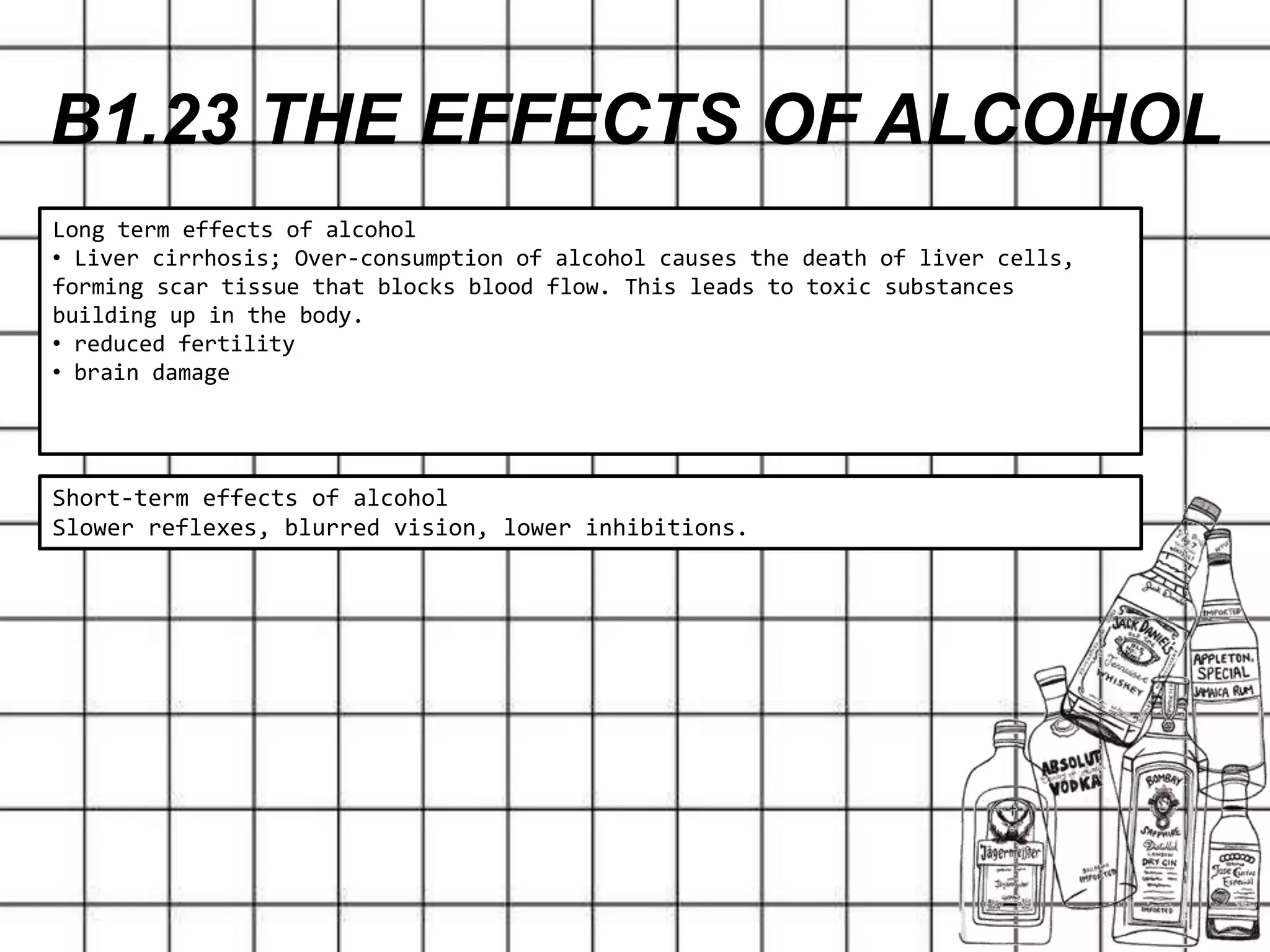 B1.23 THE EFFECTS OF ALCOHOL
Short-term effects of alcohol
Slower reflexes, blurred vision, lower inhibitions.
Long term effects of alcohol
• Liver cirrhosis; Over-consumption of alcohol causes the death of liver cells,
forming scar tissue that blocks blood flow. This leads to toxic substances
building up in the body.
• reduced fertility
• brain damage
 