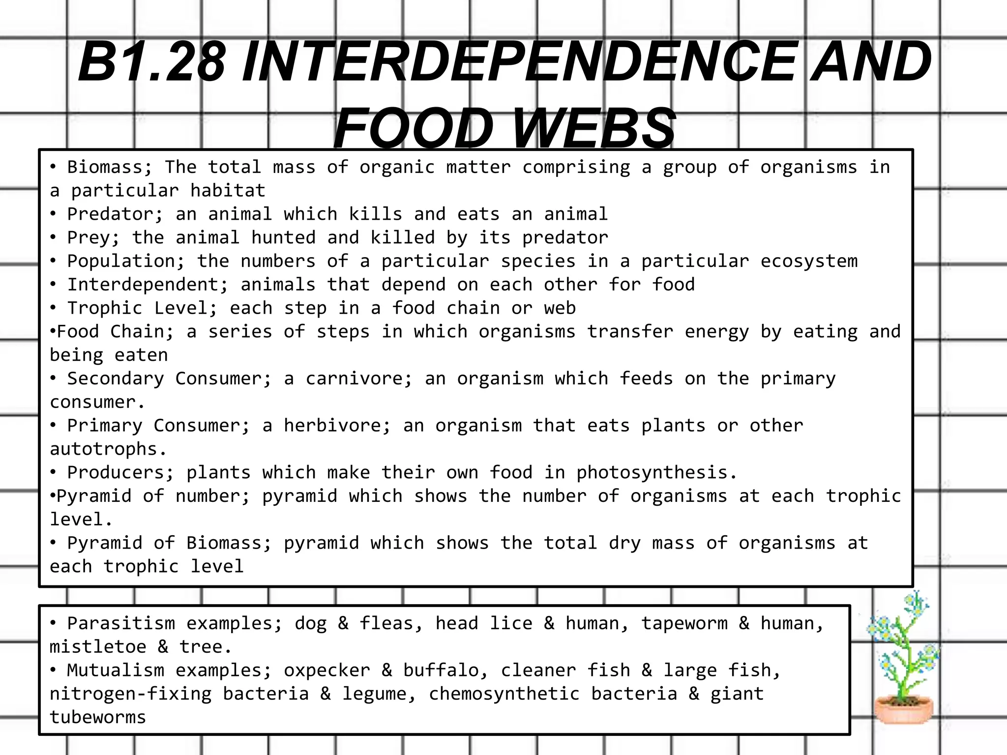 B1.28 INTERDEPENDENCE AND
FOOD WEBS• Biomass; The total mass of organic matter comprising a group of organisms in
a particular habitat
• Predator; an animal which kills and eats an animal
• Prey; the animal hunted and killed by its predator
• Population; the numbers of a particular species in a particular ecosystem
• Interdependent; animals that depend on each other for food
• Trophic Level; each step in a food chain or web
•Food Chain; a series of steps in which organisms transfer energy by eating and
being eaten
• Secondary Consumer; a carnivore; an organism which feeds on the primary
consumer.
• Primary Consumer; a herbivore; an organism that eats plants or other
autotrophs.
• Producers; plants which make their own food in photosynthesis.
•Pyramid of number; pyramid which shows the number of organisms at each trophic
level.
• Pyramid of Biomass; pyramid which shows the total dry mass of organisms at
each trophic level
• Parasitism examples; dog & fleas, head lice & human, tapeworm & human,
mistletoe & tree.
• Mutualism examples; oxpecker & buffalo, cleaner fish & large fish,
nitrogen-fixing bacteria & legume, chemosynthetic bacteria & giant
tubeworms
 