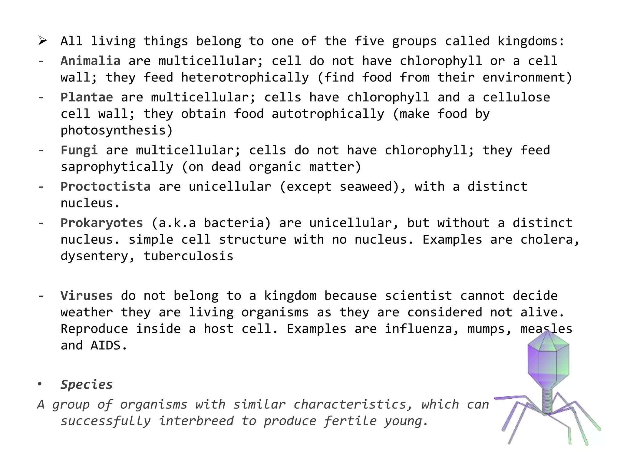  All living things belong to one of the five groups called kingdoms:
- Animalia are multicellular; cell do not have chlorophyll or a cell
wall; they feed heterotrophically (find food from their environment)
- Plantae are multicellular; cells have chlorophyll and a cellulose
cell wall; they obtain food autotrophically (make food by
photosynthesis)
- Fungi are multicellular; cells do not have chlorophyll; they feed
saprophytically (on dead organic matter)
- Proctoctista are unicellular (except seaweed), with a distinct
nucleus.
- Prokaryotes (a.k.a bacteria) are unicellular, but without a distinct
nucleus. simple cell structure with no nucleus. Examples are cholera,
dysentery, tuberculosis
- Viruses do not belong to a kingdom because scientist cannot decide
weather they are living organisms as they are considered not alive.
Reproduce inside a host cell. Examples are influenza, mumps, measles
and AIDS.
• Species
A group of organisms with similar characteristics, which can
successfully interbreed to produce fertile young.
 