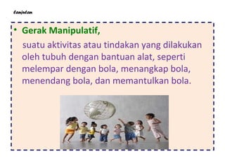 lanjutan
• Gerak Manipulatif,
suatu aktivitas atau tindakan yang dilakukan
oleh tubuh dengan bantuan alat, seperti
melempar dengan bola, menangkap bola,
menendang bola, dan memantulkan bola.
 