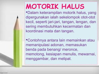 MOTORIK HALUS
Dalam keterampilan motorik halus, yang
dipergunakan ialah sekelompok otot-otot
kecil, seperti jari-jari, tangan, lengan, dan
sering membutuhkan kecermatan dan
koordinasi mata dan tangan.
Contohnya antara lain memainkan atau
memanipulasi adonan, memasukan
benda pada benang/ meronce,
memotong, kesiapan menulis, mewarnai,
menggambar, dan melipat.
 