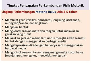 Tingkat Pencapaian Perkembangan Fisik Motorik
Lingkup Perkembangan Motorik Halus Usia 4-5 Tahun
• Membuat garis vertikal, horizontal, lengkung kiri/kanan,
miring kiri/kanan, dan lingkaran
• Menjiplak bentuk
• Mengkoordinasikan mata dan tangan untuk melakukan
gerakan yang rumit
• Melakukan gerakan manipilatif untuk menghasilkan sesuatu
bentuk dengan menggunakan berbagai media
• Mengekspresikan diri dengan berkarya seni menggunakan
berbagai media.
• Mengontrol gerakan tangan yang menggunakan otot halus
(menjumput, mengelus, mencolek, mengepal,
 