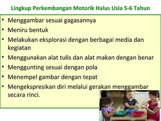 Lingkup Perkembangan Motorik Halus Usia 5-6 Tahun
• Menggambar sesuai gagasannya
• Meniru bentuk
• Melakukan eksplorasi dengan berbagai media dan
kegiatan
• Menggunakan alat tulis dan alat makan dengan benar
• Menggunting sesuai dengan pola
• Menempel gambar dengan tepat
• Mengekspresikan diri melalui gerakan menggambar
secara rinci.
 