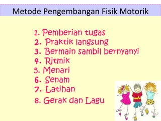 Metode Pengembangan Fisik Motorik
1. Pemberian tugas
2. Praktik langsung
3. Bermain sambil bernyanyi
4. Ritmik
5. Menari
6. Senam
7. Latihan
8. Gerak dan Lagu
 