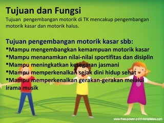 Tujuan dan Fungsi
Tujuan dan Fungsi
Tujuan pengembangan motorik di TK mencakup pengembangan
motorik kasar dan motorik halus.
Tujuan pengembangan motorik kasar sbb:
Mampu mengembangkan kemampuan motorik kasar
Mampu menanamkan nilai-nilai sportifitas dan disiplin
Mampu meningkatkan kesegaran jasmani
Mampu memperkenalkan sejak dini hidup sehat
Mampu memperkenalkan gerakan-gerakan melalui
irama musik
 