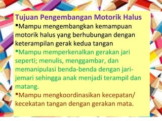 Tujuan Pengembangan Motorik Halus
Mampu mengembangkan kemampuan
motorik halus yang berhubungan dengan
keterampilan gerak kedua tangan
Mampu memperkenalkan gerakan jari
seperti; menulis, menggambar, dan
memanipulasi benda-benda dengan jari-
jemari sehingga anak menjadi terampil dan
matang.
Mampu mengkoordinasikan kecepatan/
kecekatan tangan dengan gerakan mata.
 