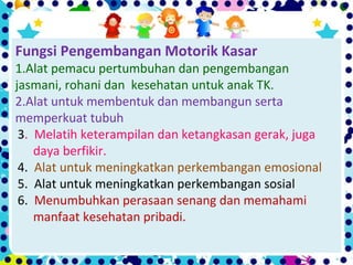 Fungsi Pengembangan Motorik Kasar
1.Alat pemacu pertumbuhan dan pengembangan
jasmani, rohani dan kesehatan untuk anak TK.
2.Alat untuk membentuk dan membangun serta
memperkuat tubuh
3. Melatih keterampilan dan ketangkasan gerak, juga
daya berfikir.
4. Alat untuk meningkatkan perkembangan emosional
5. Alat untuk meningkatkan perkembangan sosial
6. Menumbuhkan perasaan senang dan memahami
manfaat kesehatan pribadi.
 