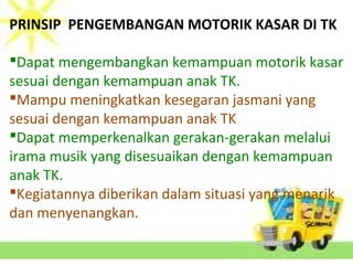 PRINSIP PENGEMBANGAN MOTORIK KASAR DI TK
Dapat mengembangkan kemampuan motorik kasar
sesuai dengan kemampuan anak TK.
Mampu meningkatkan kesegaran jasmani yang
sesuai dengan kemampuan anak TK
Dapat memperkenalkan gerakan-gerakan melalui
irama musik yang disesuaikan dengan kemampuan
anak TK.
Kegiatannya diberikan dalam situasi yang menarik
dan menyenangkan.
 