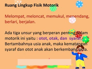 Ruang Lingkup Fisik/ MotorikRuang Lingkup Fisik Motorik
Melompat, meloncat, memukul, menendang,
berlari, berjalan.
Ada tiga unsur yang berperan penting dalam
motorik ini yaitu : otot, otak, dan syaraf.
Bertambahnya usia anak, maka kematangan
syaraf dan otot anak akan berkembang pula.
 