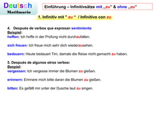 Deutsch
Matifmarin
4.   Después de verbos que expresan sentimiento
Beispiel:
hoffen: Ich hoffe in der Prüfung nicht durchzufallen.
sich freuen: Ich freue mich sehr dich wiederzusehen.
bedauern: Heute bedauert Tim, damals die Reise nicht gemacht zu haben.
5. Después de algunos otros verbos:
Bespiel:
vergessen: Ich vergesse immer die Blumen zu gießen.
erinnern: Erinnere mich bitte daran die Blumen zu gießen.
bitten: Es gefällt mir unter der Dusche laut zu singen.
1. Infinitiv mit " zu “  / Infinitivo con zu
Einführung – Infinitivsätze mit ,,zu” & ohne ,,zu”
 