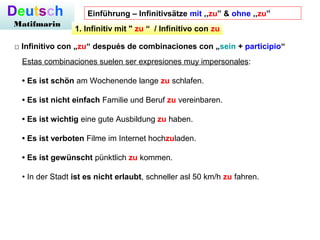 Deutsch
Matifmarin
□ Infinitivo con „zu“ después de combinaciones con „sein + participio“
Estas combinaciones suelen ser expresiones muy impersonales:
• Es ist schön am Wochenende lange zu schlafen.
• Es ist nicht einfach Familie und Beruf zu vereinbaren.
• Es ist wichtig eine gute Ausbildung zu haben.
• Es ist verboten Filme im Internet hochzuladen.
• Es ist gewünscht pünktlich zu kommen.
• In der Stadt ist es nicht erlaubt, schneller asl 50 km/h zu fahren.
1. Infinitiv mit " zu “  / Infinitivo con zu
Einführung – Infinitivsätze mit ,,zu” & ohne ,,zu”
 