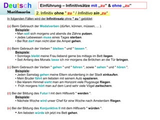 Deutsch
Matifmarin 2. Infinitiv ohne " zu “ / Infinitivo sin „zu“
In folgenden Fällen wird der Infinitivsatz ohne " zu " gebildet:
(a) Beim Gebrauch der Modalverben (dürfen, können, müssen, ... ).
Beispiele:
• Man soll sich morgens und abends die Zähne putzen.
• Jedes Lebewesen muss eines Tages sterben.
• Bei Rot darf man nicht über die Ampel gehen.
(b) Beim Gebrauch der Verben " bleiben " und " lassen ".
Beispiele:
• Sonntags bleibt meine Frau liebend gerne bis mittags im Bett liegen.
• Seit Anfang des Monats lasse ich mir morgens die Brötchen an die Tür bringen.
(c) Beim Gebrauch der Verben " gehen " und " fahren ", sowie " sehen " und " hören ".
Beispiele:
• Jeden Samstag gehen meine Eltern stundenlang in der Stadt einkaufen.
• Mein Bruder fährt am liebsten mit seinem Auto spazieren.
• Bei klarem Himmel sieht man am Horizont viele Flugzeuge fliegen.
• Früh morgens hört man auf dem Land sehr viele Vögel zwitschern.
(d) Bei der Bildung des Futur I mit dem Hilfsverb " werden ".
Beispiele:
• Nächste Woche wird unser Chef für eine Woche nach Amsterdam fliegen.
(e) Bei der Bildung des Konjunktivs II mit dem Hilfsverb " würden ".
• Am liebsten würde ich jetzt ins Bett gehen.
Einführung – Infinitivsätze mit ,,zu” & ohne ,,zu”
 